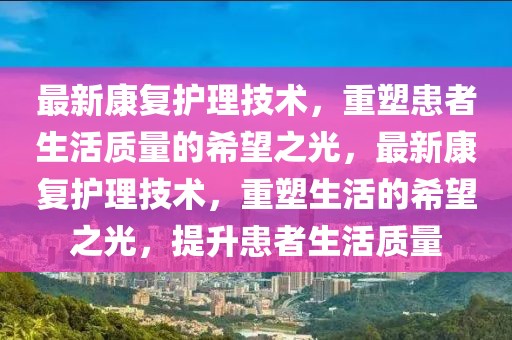 最新康復(fù)護(hù)理技術(shù)，重塑患者生活質(zhì)量的希望之光，最新康復(fù)護(hù)理技術(shù)，重塑生活的希望之光，提升患者生活質(zhì)量