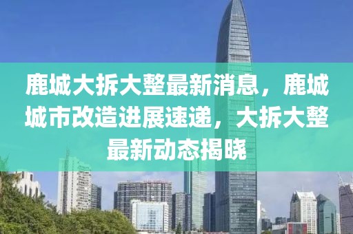 鹿城大拆大整最新消息，鹿城城市改造進(jìn)展速遞，大拆大整最新動(dòng)態(tài)揭曉