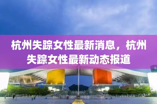 杭州失蹤女性最新消息，杭州失蹤女性最新動(dòng)態(tài)報(bào)道