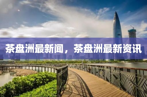 茶盤(pán)洲最新聞，茶盤(pán)洲最新資訊