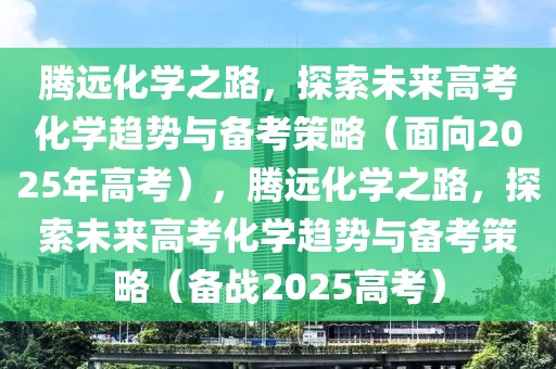 騰遠化學之路，探索未來高考化學趨勢與備考策略（面向2025年高考），騰遠化學之路，探索未來高考化學趨勢與備考策略（備戰(zhàn)2025高考）