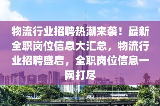物流行業(yè)招聘熱潮來襲！最新全職崗位信息大匯總，物流行業(yè)招聘盛啟，全職崗位信息一網(wǎng)打盡