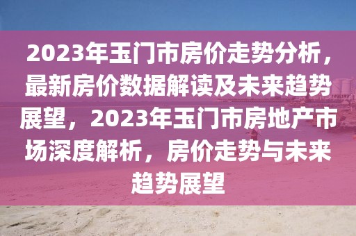2023年玉門市房?jī)r(jià)走勢(shì)分析，最新房?jī)r(jià)數(shù)據(jù)解讀及未來趨勢(shì)展望，2023年玉門市房地產(chǎn)市場(chǎng)深度解析，房?jī)r(jià)走勢(shì)與未來趨勢(shì)展望