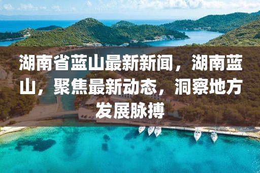 湖南省藍(lán)山最新新聞，湖南藍(lán)山，聚焦最新動(dòng)態(tài)，洞察地方發(fā)展脈搏