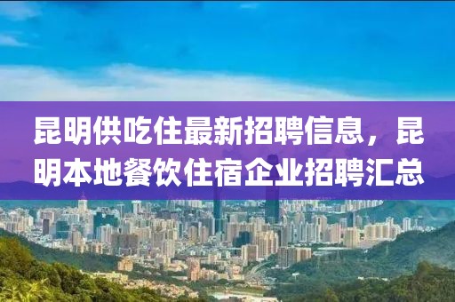 昆明供吃住最新招聘信息，昆明本地餐飲住宿企業(yè)招聘匯總