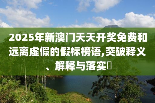 2025年新澳門天天開獎免費和遠離虛假的假標榜語,突破釋義、解釋與落實?