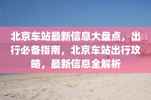 北京車站最新信息大盤點(diǎn)，出行必備指南，北京車站出行攻略，最新信息全解析