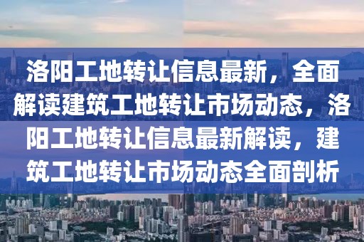 洛陽工地轉(zhuǎn)讓信息最新，全面解讀建筑工地轉(zhuǎn)讓市場動態(tài)，洛陽工地轉(zhuǎn)讓信息最新解讀，建筑工地轉(zhuǎn)讓市場動態(tài)全面剖析