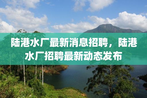 陸港水廠最新消息招聘，陸港水廠招聘最新動態(tài)發(fā)布