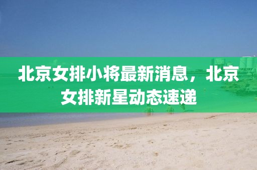 北京女排小將最新消息，北京女排新星動態(tài)速遞