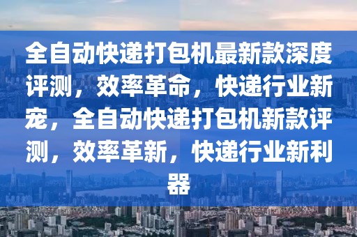 全自動快遞打包機最新款深度評測，效率革命，快遞行業(yè)新寵，全自動快遞打包機新款評測，效率革新，快遞行業(yè)新利器