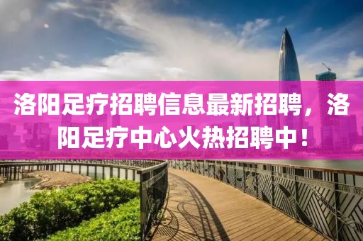 洛陽足療招聘信息最新招聘，洛陽足療中心火熱招聘中！