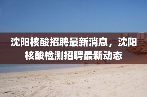 沈陽核酸招聘最新消息，沈陽核酸檢測招聘最新動(dòng)態(tài)