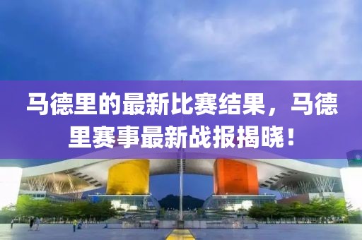 馬德里的最新比賽結果，馬德里賽事最新戰(zhàn)報揭曉！