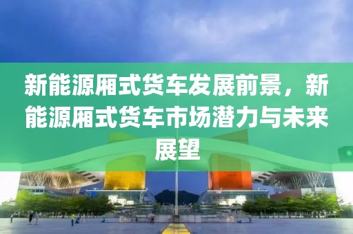 新能源廂式貨車發(fā)展前景，新能源廂式貨車市場(chǎng)潛力與未來(lái)展望