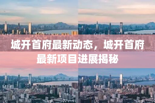 城開(kāi)首府最新動(dòng)態(tài)，城開(kāi)首府最新項(xiàng)目進(jìn)展揭秘