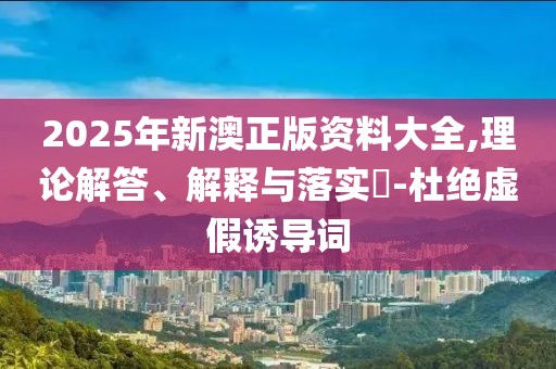 2025年新澳正版資料大全,理論解答、解釋與落實?-杜絕虛假誘導(dǎo)詞