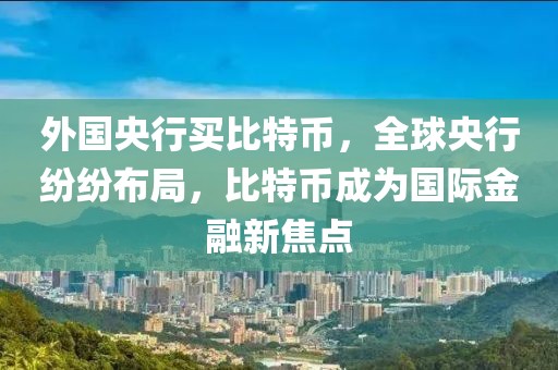 外國(guó)央行買(mǎi)比特幣，全球央行紛紛布局，比特幣成為國(guó)際金融新焦點(diǎn)
