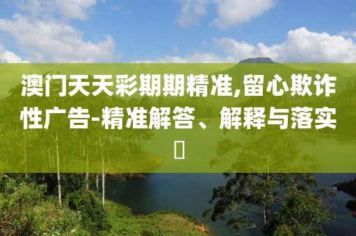 澳門天天彩期期精準(zhǔn),留心欺詐性廣告-精準(zhǔn)解答、解釋與落實?