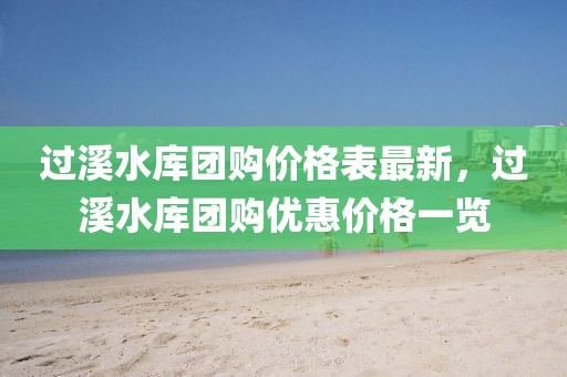 過溪水庫團(tuán)購價(jià)格表最新，過溪水庫團(tuán)購優(yōu)惠價(jià)格一覽