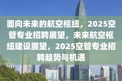 面向未來的航空樞紐，2025空管專業(yè)招聘展望，未來航空樞紐建設(shè)展望，2025空管專業(yè)招聘趨勢(shì)與機(jī)遇