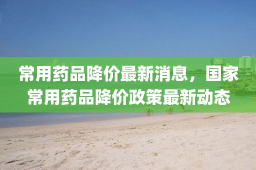 常用藥品降價最新消息，國家常用藥品降價政策最新動態(tài)