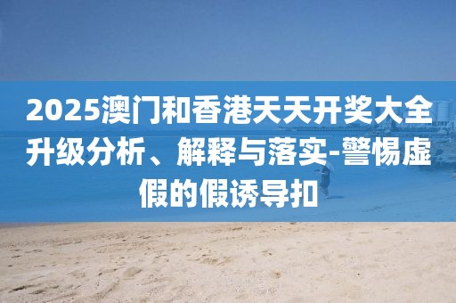 2025澳門和香港天天開獎(jiǎng)大全升級(jí)分析、解釋與落實(shí)-警惕虛假的假誘導(dǎo)扣
