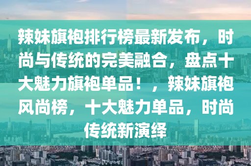 辣妹旗袍排行榜最新發(fā)布，時(shí)尚與傳統(tǒng)的完美融合，盤(pán)點(diǎn)十大魅力旗袍單品！，辣妹旗袍風(fēng)尚榜，十大魅力單品，時(shí)尚傳統(tǒng)新演繹