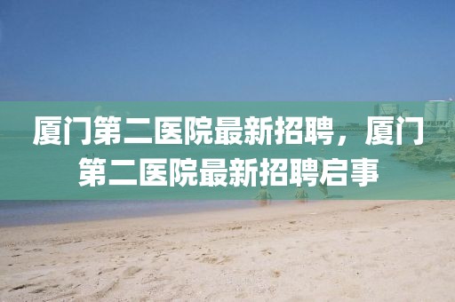 廈門第二醫(yī)院最新招聘，廈門第二醫(yī)院最新招聘啟事
