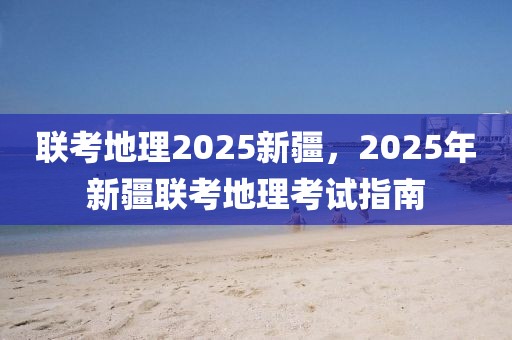 聯(lián)考地理2025新疆，2025年新疆聯(lián)考地理考試指南