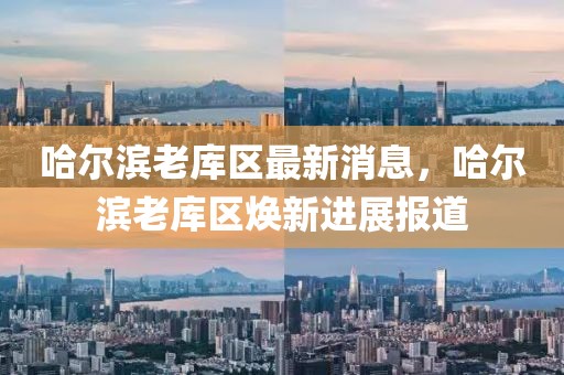 哈爾濱老庫區(qū)最新消息，哈爾濱老庫區(qū)煥新進展報道