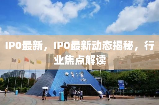 IP0最新，IP0最新動態(tài)揭秘，行業(yè)焦點(diǎn)解讀