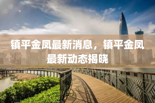 鎮(zhèn)平金鳳最新消息，鎮(zhèn)平金鳳最新動(dòng)態(tài)揭曉