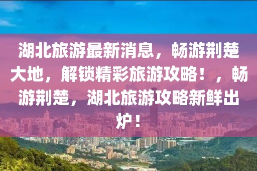 湖北旅游最新消息，暢游荊楚大地，解鎖精彩旅游攻略！，暢游荊楚，湖北旅游攻略新鮮出爐！