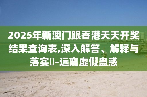 2025年新澳門跟香港天天開獎結(jié)果查詢表,深入解答、解釋與落實?-遠離虛假蠱惑