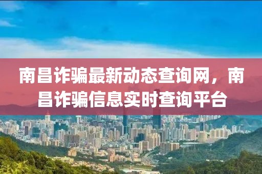 南昌詐騙最新動(dòng)態(tài)查詢網(wǎng)，南昌詐騙信息實(shí)時(shí)查詢平臺(tái)