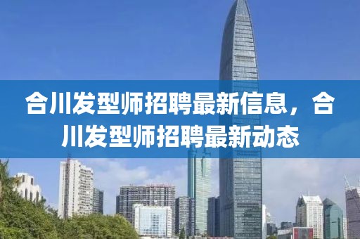 合川發(fā)型師招聘最新信息，合川發(fā)型師招聘最新動(dòng)態(tài)