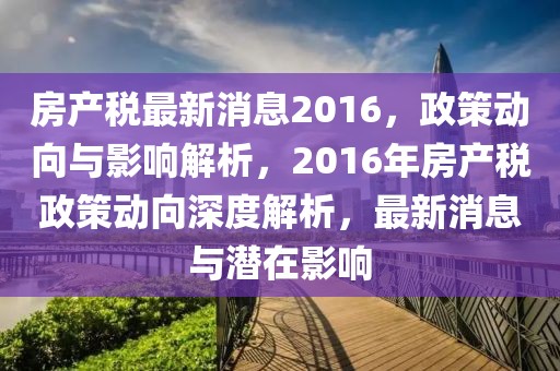 房產(chǎn)稅最新消息2016，政策動(dòng)向與影響解析，2016年房產(chǎn)稅政策動(dòng)向深度解析，最新消息與潛在影響