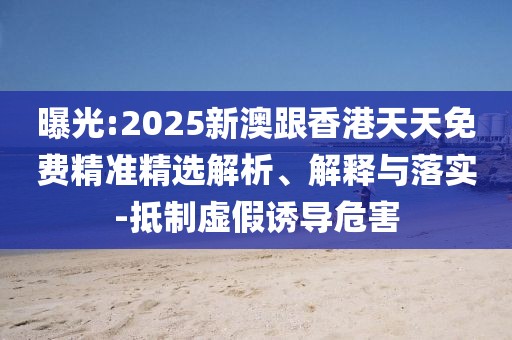 曝光:2025新澳跟香港天天免費精準精選解析、解釋與落實-抵制虛假誘導危害