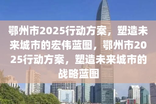 鄂州市2025行動(dòng)方案，塑造未來城市的宏偉藍(lán)圖，鄂州市2025行動(dòng)方案，塑造未來城市的戰(zhàn)略藍(lán)圖