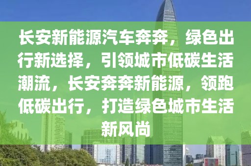 長安新能源汽車奔奔，綠色出行新選擇，引領(lǐng)城市低碳生活潮流，長安奔奔新能源，領(lǐng)跑低碳出行，打造綠色城市生活新風尚
