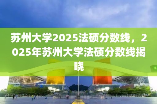 蘇州大學2025法碩分數(shù)線，2025年蘇州大學法碩分數(shù)線揭曉