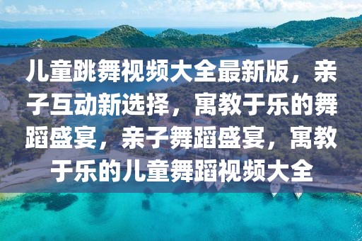 兒童跳舞視頻大全最新版，親子互動新選擇，寓教于樂的舞蹈盛宴，親子舞蹈盛宴，寓教于樂的兒童舞蹈視頻大全