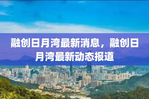 融創(chuàng)日月灣最新消息，融創(chuàng)日月灣最新動(dòng)態(tài)報(bào)道