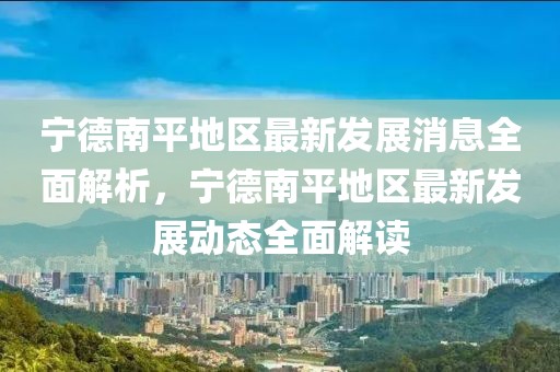 寧德南平地區(qū)最新發(fā)展消息全面解析，寧德南平地區(qū)最新發(fā)展動態(tài)全面解讀