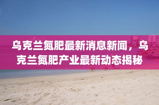 烏克蘭氮肥最新消息新聞，烏克蘭氮肥產(chǎn)業(yè)最新動態(tài)揭秘