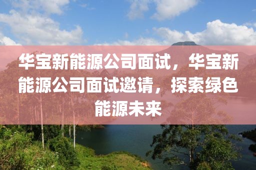 華寶新能源公司面試，華寶新能源公司面試邀請，探索綠色能源未來