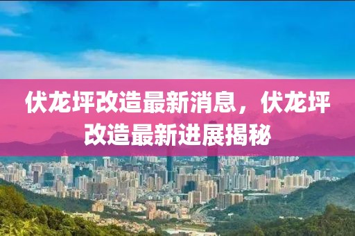 伏龍坪改造最新消息，伏龍坪改造最新進(jìn)展揭秘