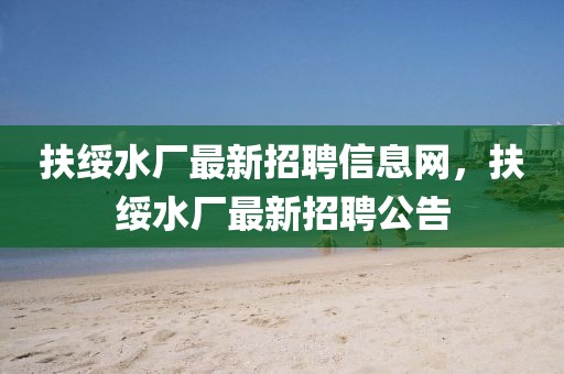 扶綏水廠最新招聘信息網(wǎng)，扶綏水廠最新招聘公告
