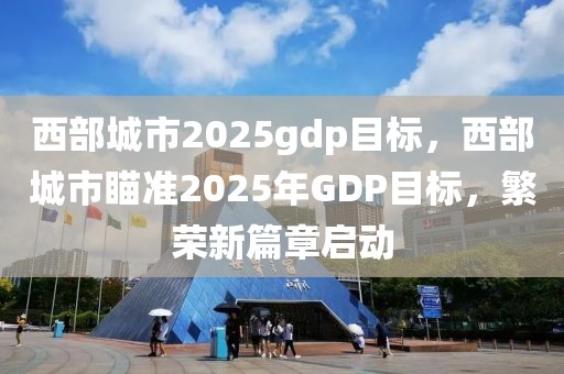 西部城市2025gdp目標(biāo)，西部城市瞄準(zhǔn)2025年GDP目標(biāo)，繁榮新篇章啟動